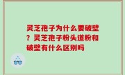 灵芝孢子为什么要破壁？灵芝孢子粉头道粉和破壁有什么区别吗