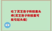吃了灵芝孢子粉胶囊头疼(灵芝孢子粉胶囊可能引起头痛)