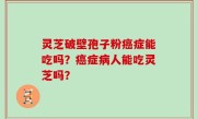 灵芝破壁孢子粉癌症能吃吗？癌症病人能吃灵芝吗？