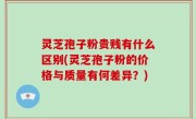 灵芝孢子粉贵贱有什么区别(灵芝孢子粉的价格与质量有何差异？)