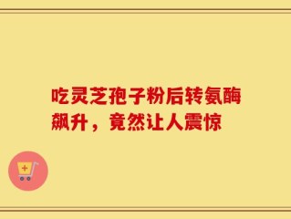吃灵芝孢子粉后转氨酶飙升，竟然让人震惊