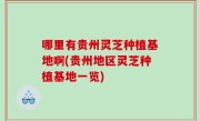 哪里有贵州灵芝种植基地啊(贵州地区灵芝种植基地一览)