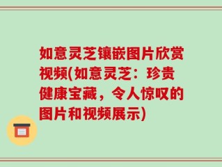 如意灵芝镶嵌图片欣赏视频(如意灵芝：珍贵健康宝藏，令人惊叹的图片和视频展示)