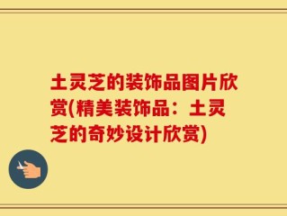 土灵芝的装饰品图片欣赏(精美装饰品：土灵芝的奇妙设计欣赏)