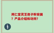 同仁堂灵芝孢子粉安国？产品介绍和功效？