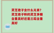 灵芝孢子含什么元素？灵芝孢子粉的灵芝多糖含量高好还是三萜含量高好