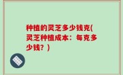 种植的灵芝多少钱克(灵芝种植成本：每克多少钱？)