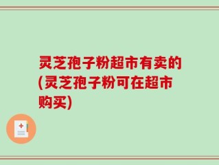 灵芝孢子粉超市有卖的(灵芝孢子粉可在超市购买)