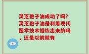 灵芝孢子油成功了吗？灵芝孢子油是利用现代医学技术提炼出来的吗，还是以前就有