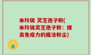 米玲珑 灵芝孢子粉(米玲珑灵芝孢子粉：提高免疫力的魔法粉尘)