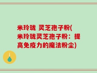 米玲珑 灵芝孢子粉(米玲珑灵芝孢子粉：提高免疫力的魔法粉尘)