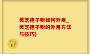灵芝孢子粉如何外用_灵芝孢子粉的外用方法与技巧)