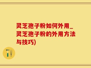 灵芝孢子粉如何外用_灵芝孢子粉的外用方法与技巧)