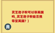 灵芝孢子粉可以带英国吗_灵芝孢子粉能否携带至英国？)