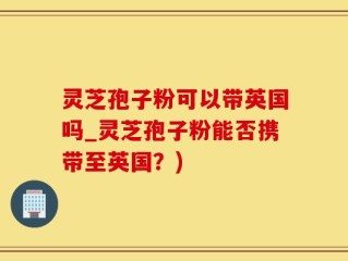 灵芝孢子粉可以带英国吗_灵芝孢子粉能否携带至英国？)