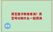 灵芝孢子粉龙骨汤？灵芝可以和什么一起煲汤