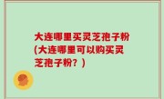 大连哪里买灵芝孢子粉(大连哪里可以购买灵芝孢子粉？)