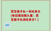 灵芝孢子丸一天吃多少(每日建议摄入量：灵芝孢子丸该吃多少？)