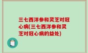 三七西洋参和灵芝对冠心病(三七西洋参和灵芝对冠心病的益处)
