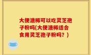大便溏稀可以吃灵芝孢子粉吗(大便溏稀适合食用灵芝孢子粉吗？)
