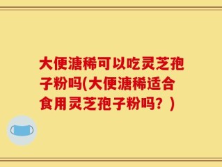 大便溏稀可以吃灵芝孢子粉吗(大便溏稀适合食用灵芝孢子粉吗？)