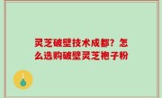 灵芝破壁技术成都？怎么选购破壁灵芝袍子粉