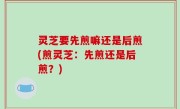 灵芝要先煎嘛还是后煎(煎灵芝：先煎还是后煎？)