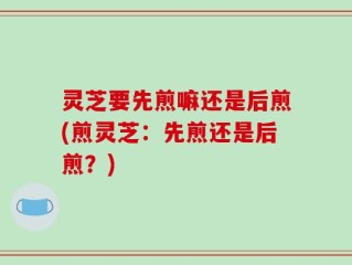 灵芝要先煎嘛还是后煎(煎灵芝：先煎还是后煎？)