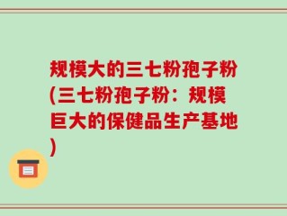 规模大的三七粉孢子粉(三七粉孢子粉：规模巨大的保健品生产基地)