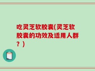 吃灵芝软胶囊(灵芝软胶囊的功效及适用人群？)