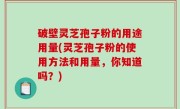 破壁灵芝孢子粉的用途用量(灵芝孢子粉的使用方法和用量，你知道吗？)