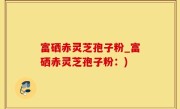 富硒赤灵芝孢子粉_富硒赤灵芝孢子粉：)