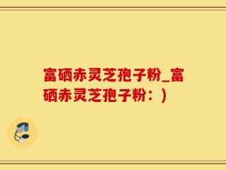富硒赤灵芝孢子粉_富硒赤灵芝孢子粉：)