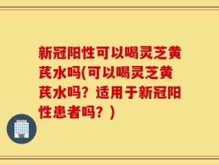 新冠阳性可以喝灵芝黄芪水吗(可以喝灵芝黄芪水吗？适用于新冠阳性患者吗？)