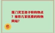 厦门灵芝孢子粉购物点？推荐几家优质的购物网站？