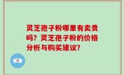 灵芝孢子粉哪里有卖贵吗？灵芝孢子粉的价格分析与购买建议？