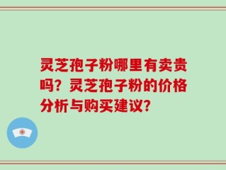 灵芝孢子粉哪里有卖贵吗？灵芝孢子粉的价格分析与购买建议？