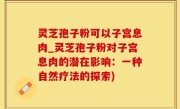 灵芝孢子粉可以子宫息肉_灵芝孢子粉对子宫息肉的潜在影响：一种自然疗法的探索)