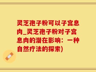 灵芝孢子粉可以子宫息肉_灵芝孢子粉对子宫息肉的潜在影响：一种自然疗法的探索)