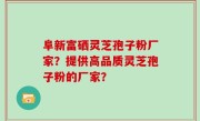 阜新富硒灵芝孢子粉厂家？提供高品质灵芝孢子粉的厂家？