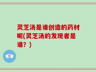 灵芝汤是谁创造的药材呢(灵芝汤的发现者是谁？)