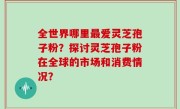 全世界哪里最爱灵芝孢子粉？探讨灵芝孢子粉在全球的市场和消费情况？