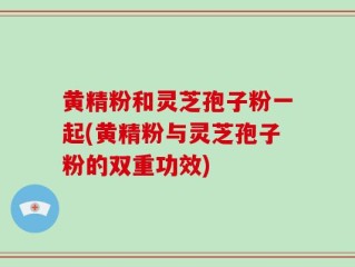 黄精粉和灵芝孢子粉一起(黄精粉与灵芝孢子粉的双重功效)