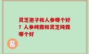 灵芝孢子和人参哪个好？人参纯露和灵芝纯露哪个好