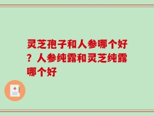 灵芝孢子和人参哪个好？人参纯露和灵芝纯露哪个好