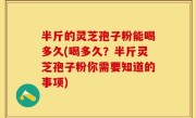 半斤的灵芝孢子粉能喝多久(喝多久？半斤灵芝孢子粉你需要知道的事项)