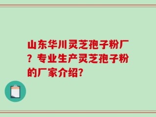 山东华川灵芝孢子粉厂？专业生产灵芝孢子粉的厂家介绍？