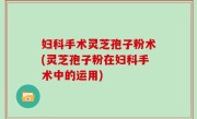 妇科手术灵芝孢子粉术(灵芝孢子粉在妇科手术中的运用)