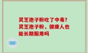 灵芝孢子粉吃了中毒？灵芝孢子粉，健康人也能长期服用吗