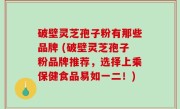 破壁灵芝孢子粉有那些品牌 (破壁灵芝孢子粉品牌推荐，选择上乘保健食品易如一二！)